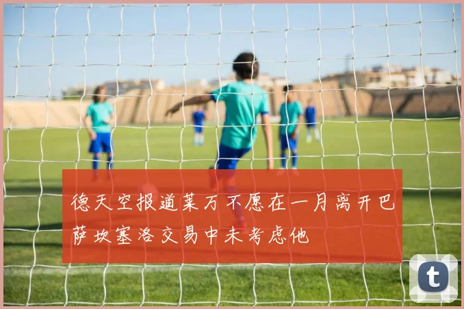 德天空报道莱万不愿在一月离开巴萨坎塞洛交易中未考虑他
