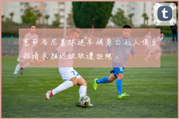 塞萨洛尼基球迷车祸身亡七人俱乐部请求推迟欧联遭拒绝