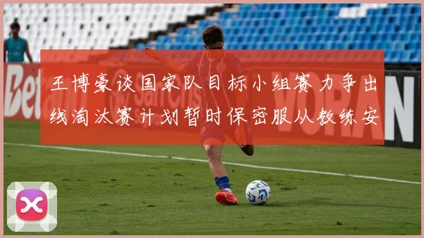 王博豪谈国家队目标小组赛力争出线淘汰赛计划暂时保密服从教练安排