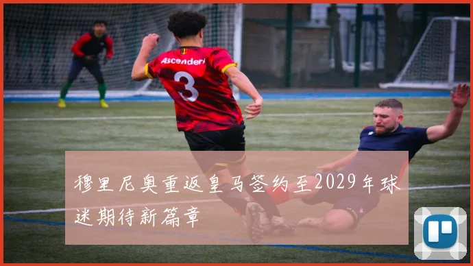 穆里尼奥重返皇马签约至2029年球迷期待新篇章