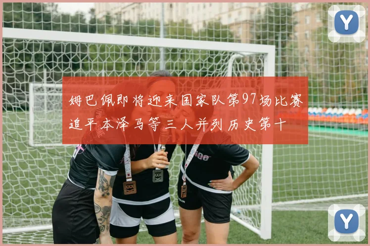 姆巴佩即将迎来国家队第97场比赛追平本泽马等三人并列历史第十