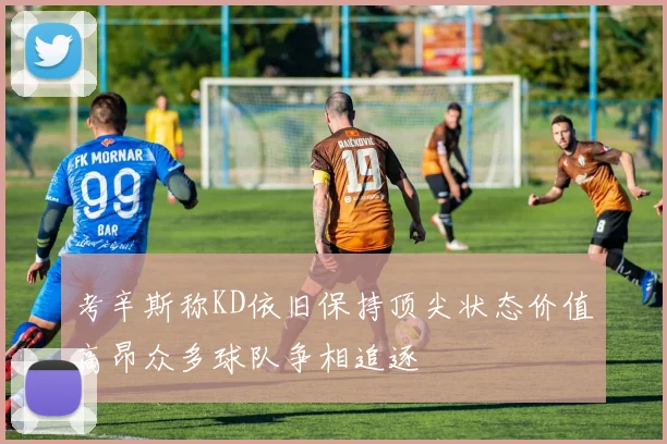 考辛斯称KD依旧保持顶尖状态价值高昂众多球队争相追逐