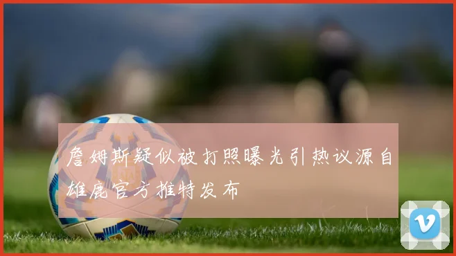 詹姆斯疑似被打照曝光引热议源自雄鹿官方推特发布