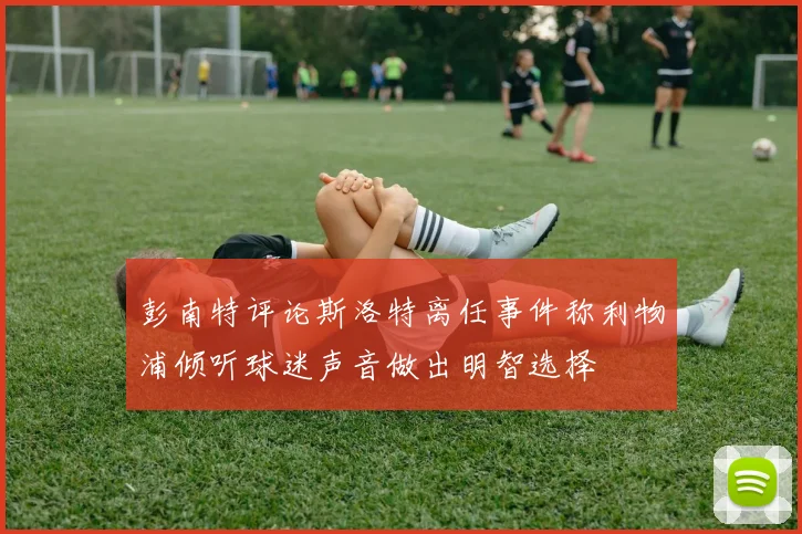 彭南特评论斯洛特离任事件称利物浦倾听球迷声音做出明智选择