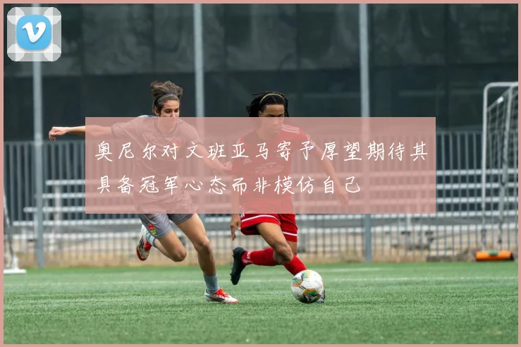 奥尼尔对文班亚马寄予厚望期待其具备冠军心态而非模仿自己