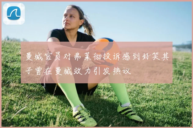 曼城官员对弗莱彻投诉感到好笑其子曾在曼城效力引发热议