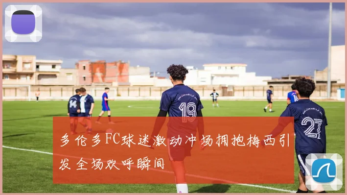 多伦多FC球迷激动冲场拥抱梅西引发全场欢呼瞬间