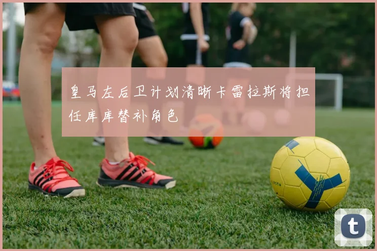 皇马左后卫计划清晰卡雷拉斯将担任库库替补角色