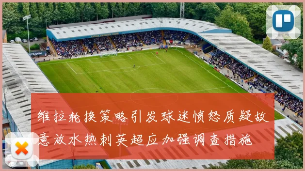 维拉轮换策略引发球迷愤怒质疑故意放水热刺英超应加强调查措施