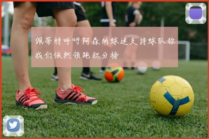 佩蒂特呼吁阿森纳球迷支持球队称我们依然领跑积分榜