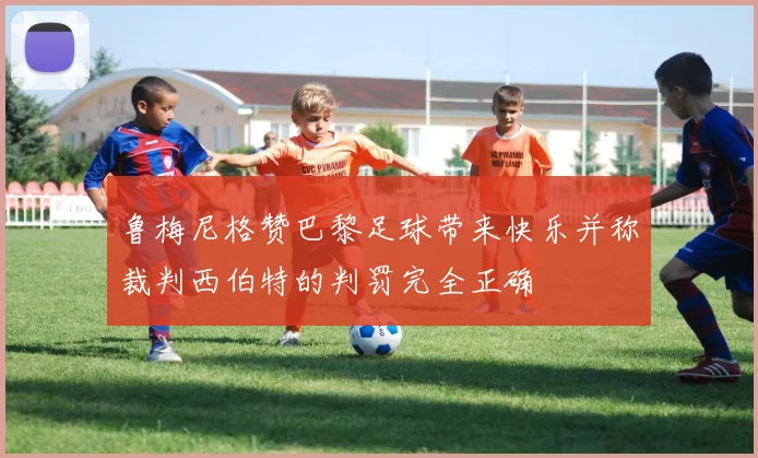 鲁梅尼格赞巴黎足球带来快乐并称裁判西伯特的判罚完全正确