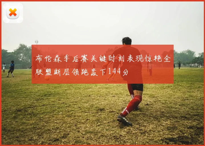 布伦森季后赛关键时刻表现惊艳全联盟断层领跑轰下144分