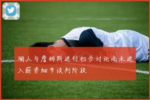 湖人与詹姆斯进行初步讨论尚未进入薪资细节谈判阶段