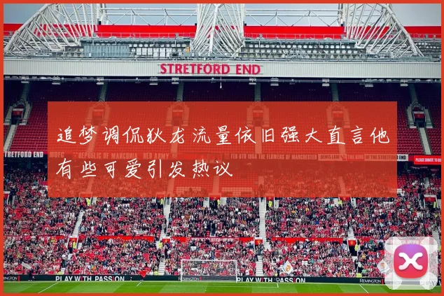 追梦调侃狄龙流量依旧强大直言他有些可爱引发热议