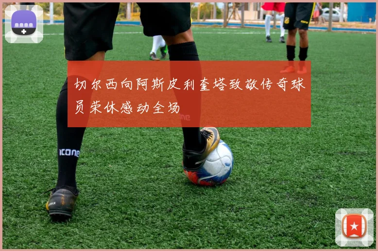 切尔西向阿斯皮利奎塔致敬传奇球员荣休感动全场