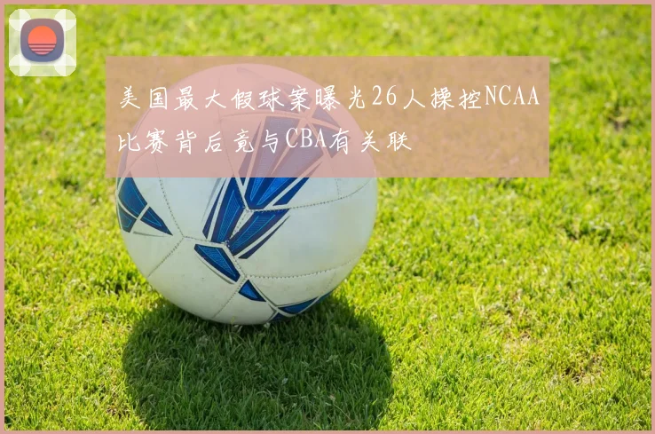 美国最大假球案曝光26人操控NCAA比赛背后竟与CBA有关联