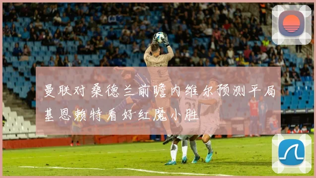 曼联对桑德兰前瞻内维尔预测平局基恩赖特看好红魔小胜