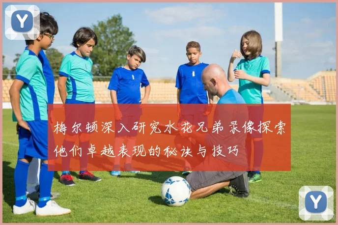 梅尔顿深入研究水花兄弟录像探索他们卓越表现的秘诀与技巧