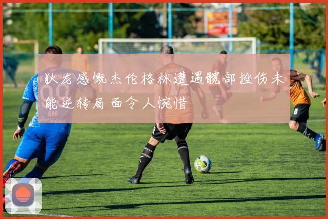 狄龙感慨杰伦格林遭遇髋部挫伤未能逆转局面令人惋惜