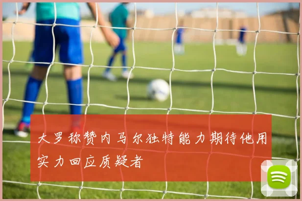 大罗称赞内马尔独特能力期待他用实力回应质疑者